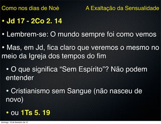 Como nos dias de Noé             A Exaltação da Sensualidade

• Jd 17 - 2Co 2. 14
• Lembrem-se: O mundo sempre foi como vemos
• Mas, em Jd, ﬁca claro que veremos o mesmo no
meio da Igreja dos tempos do ﬁm
     • O que signiﬁca “Sem Espírito”? Não podem
     entender
     • Cristianismo sem Sangue (não nasceu de
     novo)
     • ou 1Ts 5. 19
domingo, 19 de fevereiro de 12
 