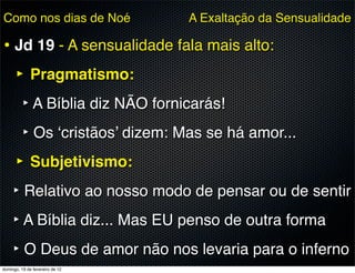 Como nos dias de Noé             A Exaltação da Sensualidade

• Jd 19 - A sensualidade fala mais alto:
  ‣ Pragmatismo:
    ‣ A Bíblia diz NÃO fornicarás!
    ‣ Os ‘cristãos’ dizem: Mas se há amor...
  ‣ Subjetivismo:
  ‣ Relativo ao nosso modo de pensar ou de sentir
  ‣ A Bíblia diz... Mas EU penso de outra forma
  ‣ O Deus de amor não nos levaria para o inferno
domingo, 19 de fevereiro de 12
 