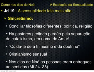 Como nos dias de Noé                A Exaltação da Sensualidade

• Jd 19 - A sensualidade fala mais alto:
  ‣ Sincretismo:
   ‣ Conciliar ﬁlosoﬁas diferentes: política, religião
   ‣ Há pastores pedindo perdão pela separação
          do catolicismo, em nome do Amor!
          ‣ “Cuida-te de a ti mesmo e da doutrina”
          ‣ Cristianismo sensual
          ‣ Nos dias de Noé as pessoas eram entregues
          ao sentidos (Mt 24. 38)
domingo, 19 de fevereiro de 12
 