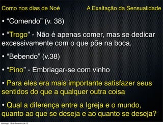 Como nos dias de Noé             A Exaltação da Sensualidade

• “Comendo” (v. 38)
• “Trogo” - Não é apenas comer, mas se dedicar
excessivamente com o que põe na boca.
• “Bebendo” (v.38)
• “Pino” - Embriagar-se com vinho
• Para eles era mais importante satisfazer seus
sentidos do que a qualquer outra coisa
• Qual a diferença entre a Igreja e o mundo,
quanto ao que se deseja e ao quanto se deseja?
domingo, 19 de fevereiro de 12
 