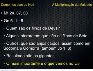 Como nos dias de Noé               A Multiplicação da Maldade

• Mt 24. 37, 38
• Gn 6. 1 - 5
  ‣ Quem são os ﬁlhos de Deus?
  ‣ Alguns interpretam que são os ﬁlhos de Sete
  ‣ Outros, que são anjos caídos, assim como em
     Sodoma e Gomorra (também Jó 1. 6)
     ‣ Resultado são os gigantes
     ‣ O mais importante é o que vemos no v.5
segunda-feira, 12 de março de 12
 