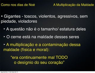 Como nos dias de Noé                  A Multiplicação da Maldade


• Gigantes - toscos, violentos, agressivos, sem
piedade, violadores
     ‣ A questão não é o tamanho/ estatura deles
     ‣ O cerne está na maldade desses seres
     ‣ A multiplicação e a contaminação dessa
     maldade (física e moral):
                  “era continuamente mal TODO
                    o desígnio do seu coração”

segunda-feira, 12 de março de 12
 