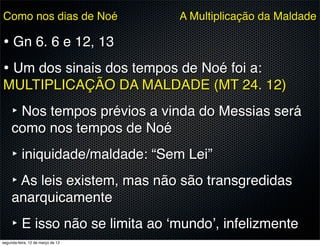 Como nos dias de Noé               A Multiplicação da Maldade

• Gn 6. 6 e 12, 13
• Um dos sinais dos tempos de Noé foi a:
MULTIPLICAÇÃO DA MALDADE (MT 24. 12)
     ‣ Nos tempos prévios a vinda do Messias será
     como nos tempos de Noé
     ‣ iniquidade/maldade: “Sem Lei”
     ‣ As leis existem, mas não são transgredidas
     anarquicamente
     ‣ E isso não se limita ao ‘mundo’, infelizmente
segunda-feira, 12 de março de 12
 