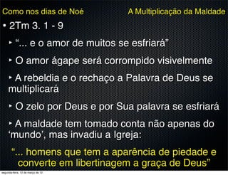 Como nos dias de Noé               A Multiplicação da Maldade
• 2Tm 3. 1 - 9
  ‣ “... e o amor de muitos se esfriará”
  ‣ O amor ágape será corrompido visivelmente
  ‣ A rebeldia e o rechaço a Palavra de Deus se
     multiplicará
     ‣ O zelo por Deus e por Sua palavra se esfriará
     ‣ A maldade tem tomado conta não apenas do
     ‘mundo’, mas invadiu a Igreja:
       “... homens que tem a aparência de piedade e
         converte em libertinagem a graça de Deus”
segunda-feira, 12 de março de 12
 