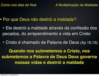 Como nos dias de Noé               A Multiplicação da Maldade



• Por que Deus não destrói a maldade?
   ‣ Ele destrói a maldade através da conﬁssão dos
   pecados, do arrependimento e vida em Cristo

   ‣ Cristo é chamado de Palavra de Deus (Ap 19.13):
    Quando nos submetemos a Cristo, nos
 submetemos a Palavra de Deus Deus governa
      nossas vidas e destrói a maldade

segunda-feira, 12 de março de 12
 