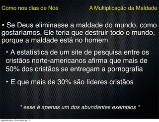 Como nos dias de Noé                         A Multiplicação da Maldade


• Se Deus eliminasse a maldade do mundo, como
gostaríamos, Ele teria que destruir todo o mundo,
porque a maldade está no homem
     ‣ A estatística de um site de pesquisa entre os
     cristãos norte-americanos aﬁrma que mais de
     50% dos cristãos se entregam a pornograﬁa
     ‣ E que mais de 30% são líderes cristãos

                    * esse é apenas um dos abundantes exemplos *

segunda-feira, 12 de março de 12
 