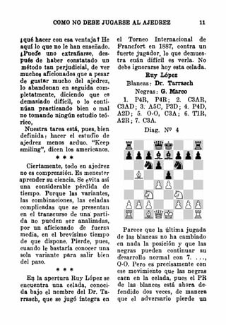 COMO NO DEBE JUGARSE AL AJEDREZ 11
¡ qu� hacer con esa ventaja t He
aquí lo que no le han enseñado.
¡Pued'e uno extrañarse, des.
pués de haber constatado un
método tan perjudicial, de ver
muchos aficionados ,que a pesar
de gustar mucho .del ajedrez,
lo abandonan en seguida com­
pletatmente, diciendo que es
dett�asiado difícil, o lo conti­
núan practicando bien o mal
no tomando ningún estudio teó­
rico,
Nuestra tarea está, pues, bien
definida : hacer el estud'io de
ajedrez menos arduo. "Keep
smiling'', dicen los americanos.
* * *
Ciertamente, todo en ajedrez
no es comprensión. Es menester
aprender su ciencia. Se evita así
una considerable pérdida de
tiempo. Porque las variantes,
las combinaciones, las celadas
complicadas que se presentan
en el transcurso de una· parti­
da no pueden ser analizadas,
por un aficionado d'e fuerza
media, en el brevísimo tiempo
de gue dispone. Pierde, pues,
cuando le bastaría conocer una
sola variante para salir bien
del paso.
* * *
El]. la apertura Ruy López se
encuentra una celada, conoci­
da bajo el nombre del Dr. Ta­
rrasch, que se jugó íntegra en
el Torneo Internacional de
Francfort en 1881, contra un
fuerte jugador, lo que demues­
tra cuán difícil es verla. No
debe ignorarse hoy esta celada.
Ruy López
Blancas : Dr. Ta.rrasch
Negras : G. Marco
l. P4R, P4R; 2. C3AR,
C3AD; 3. A5C, P3D; 4. P4D,
A2D ; 5. 0-0, C3A; 6. TlR,
A2R; 7. C3A.
Diag. NQ 4
Parece que la última jugada
de las blancas no ha cambiado
en nada la posición y que las
negras pueden continuar su
desarrollo normal con 7. . .. ,
Q-0. Pero es precisamente con
ese movimiento que las negras
caen en la celada, pues el PR
de las blances está ahora de­
fendido dos veces, de manera
que el adversario pierde un
 