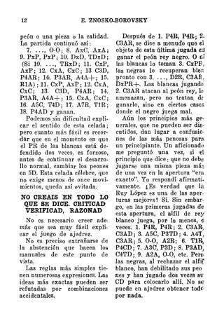 12 E. "ZNOSKO-BOROVSKY
peón o una, pieza o la calidad.
La partida c.ontinuó así:
7. . . . , 0-0; 8. AxC, AxA;
9.PxP,PxP;10. DxD,TDxD;
(Si 10. . . . , TRxD; 11. CxP,
AxP ; 12. CxA, CxC; 13 C3D,
P4AR; 14. P3AR, A4A+; 15.
R1A) ; 11. CxP, AxP; 12. CxA,
CxC; 13. C3D, P4AR; 14�
P3AR, A4A+; 15. CxA, CxC;
16. A5C, T4D; 17. A7R, TlR;
18. P4AD y ganan.
Podemos sin dificultad expli­
car el sentido de esta celada;
pero cuanto más fácil es recor­
dar que en el momento en que
el PR de las blancas está de­
fendido dos veces, es forzoso,
antes de cohtinuar el desarro­
llo normal, cambiar los peones
en 5D. Esta celada célebre, que
no exige menos de once movi­
mientos, queda así evitada.
NO CREAIS EN TODO LO
QUE SE DICE. CRITICAD
VERIFICAD, RAZONAD
No es necesario creer ade-
más que sea muy fácil expli­
car el juego de ajedrez.
No es preciso extrañarse de
la abstención que hacen los
manuales de este punto de
vista.
Las reglas más simples tie­
nen numerosas expresiones� Las
ideas más exactas pueden ser
refutadas por combinaciones
accidentales.
Después de l. P4R, P4R; 2.
C3AR, se dice a menud'o que e1
objeto de esta última jugada es
ganar el peón rey negro. O sí
las blancas lo toman 3. CxPRJ
las negras lo recuperan bien
pronto con 3. . .. , D2R, C3AR,
DxPR+. Las blancas jugando
2. C3AR atacan al peón rey, lo
amenazan, . pero no tratan. de
ganarlo, sino en ciertos casos
donde el negro juega mal.
Aún los prinéipios más ge­
nerales, que no pueden ser dis­
cutidos, dan lugar a confusio­
nes de las más penosas para,
un principiante. Un aficionado
me preguntó una vez, si el
principio que dice : que no debe
jugarse una misma pieza más
de una vez en la apertura "era
exacto". Yo respondí afirmati.
vamente. ¿Es verdad que la
Ruy López es una de las aper­
turas mejores? Sí. Sin embar­
go, en las primeras jugadas de
esta apertura, el alfil de rey
blanco juega, por lo menos, 4
veces� 1. P4R, P4R; 2. C3AR/
C3AD; 3. A5C, P3TD; 4. A4T,
C3AR ; 5. 0-0, A2R; 6. Tlá,
P4CD; 7. A3C, P3D; 8. P3AD>
C4TD; 9. A2A, 0-0, etc. Pero
las negras, al rechazar el alfil
blanco, han debilitado sus peo
nes y han jugado dos veces su
CD para colocarlo allí. No se
puede en ajedrez obtener todc:·
por nada.
 