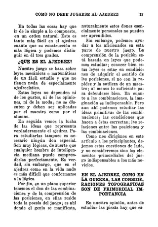 COMO NO DEBE JUGARSE AL AJEDREZ 13
En todas las cosas hay que
ir de lo simple a lo compuesto,
en un orden natural. Esto es
tanto más fácil en el ajedroz
cuanto que su construcción es
más lógica y podemos distin­
guir en él tres grados.
¿QUE ES EL AJEDREZ?
Nuestro juego se basa sobre
leyes mecánicas o matemáticas
de un fácil estudio y que no
tienen nada de especialmente
ajedrecístico.
Estas leyes no dependen ni
de los gustos, ni de las opinio­
nes, ni de la moda; no se dis.
cuten y deben ser aplicadas
por el maestro como por el
alumno.
En seguida vemos l� lucha
de las ideas que representa
verdaderamente el ajedrez. Pa·
ra estudiarlas tampoco es ne­
cesario ningún don especial.
Son muy lógicas, de suerte que
cualquier hombre de inteligen•
cia mediana puede compren­
derlas perfectamente. Es ver­
dad, sin embargo, que en el
ajedrez como en la vida nada
es más difícil que conformarse
a la lógica.
Por .fin, en un plano superior
tenemos el don de las combina­
ciones y de lf comprensión de
las posiciones, en ellas reside
toda la poesía del juego; es ahf
donde el genio se manifiesta,
naturalmente estos dones esen­
cialmente personales no pueden
ser aprendidos.
Sin embargo; podemos ayu­
dar a los aficionados en esta
parte de nuestrq juego. La
comprensión de la posición es­
tá basada en leyes que pode­
mos estudiar ; conocer bien es­
tas leyes es estar en condicio­
nes de adquirir el sentido de
las posiciones, si no con la ra­
pidez y .la sutileza de un maes­
tro; al menos lo suficiente pa­
ra defenderse bien. En cu_an­
to a las combinaciones, la ima­
ginación es indispensable. Pero
aun ah'í podemos estudiar las
ideas primitivas de las combi­
naciones; las condiciones que
ha.cen a éstas correctas ; las re­
laciones entre las posiciones y
las combinaciones.
Como nos dirigimos en este
artículo a los principiantes, de·
jemos estas cuestiones de lado,
y no consideremos sino los ele·
mentos primordiales del jue­
go indispensables a los más no­
vicios.
EN EL AJEDREZ, COMO EN
LA GUERRA, LAS CONSIDE­
RACIONES TOPOGRAFIOAS
SON DE PRIMORDIAL IM-
PORTANCIA
En nuestra opinión, antes de
estudiar las piezas hay que es-
 