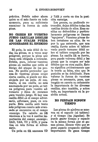 16 E. ZNOSKO-BOROVSKY
práctica. Debéis saber ahora
quien es el más fuerte en todo
momento, pues es suficiente
examinar la fuerza de cada
pieza.
NO CREEIS EN VUESTRO
JUEGO CASILLAS DEBILES
DE � OUAtES PUEDA
APODERARSE EL ENEMIGO
El peón, la más débil de to·
das las piezas, es a veces muy
peligroso, porque la pieza que
ataca está obligada a retirarse.
Debéis, pues, colocar vuestras
piezas en casillas que estén al
abrjgo del ataque de los peo­
nes. No podéis pretender q;ue
una de vuestras piezas ocupe
cierta casilla, si puede ser des­
alojada por un peón. Al con­
trario, si esa casilla no está
amenazada por un peón, se tor­
na peligrosa para vuestro ad·
versario y llena de recursos
para vuestro juego. Si hay una
casilla d'ébil en el campo adver­
sario, esforzaos, pues, en ocu­
parla. Esta casilla será tanto
más peligrosa cuanto más avan­
zada se encuentre en el campo
enemigo. Un eaballo en 5R
amenaza a: la vez 4 casillas im­
portantes del campo enemigo:
6AD, 7AR, 7D y 6CR, Y' para·
liza en esta forma al adver­
sario.
Un peón en 6B, amenaza 7D
y 7AR y corta en dos la posi­
ción enemiga.
Los peones, no pudiendo re·
troced'er, dejan débiles todas las
casillas detrás de ellos. Esas ca­
sillas no defendidas y particu­
larmente peligrosas se ·naman
"agujeros". Vuestras piezas de·
ben instalarse en ellos. Se ve
por lo que antecede, que una
casilla fuerte sobre el tablero
vacío puede tornarse débil so­
bre el tablero ocupado por las
piezas. La casilla 5R es fuerte,
pero puede volverse débil y las
piezas que la QCUpen ser más
débiles que en otra easilla. Esto
no signüica evidentemente que
la teoría e� falsa, sino que la
posición se ha debilitado. Para
valorar la fuer¡¡:a de vuestras
piezas es necesario, pues, que
tengáis en cuenta no solamente
la importancia de las diversas
casillas, sino también, y sobre
todo. su importancia en la po­
sición actual.
NO PERDAIS NINGIUN
·TIEMPO
Las piezas de ajedrez se mue­
:ven en el espacio (el tablero)
y el tiempo (las jugadas). Se
puede ganar tiempo y espacio
en la misma forma· ,que se ga­
nan piezas. Hemos visto que se
gana espaeio ocupando casillas
importante�. Se gana tiempo
 