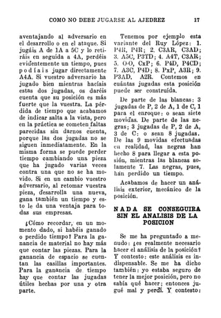 COMO NO DEBE JUGARSE AL AJEDREZ 17
aventajando al adversario en
el desarr.ollo o en el ataque. Si
jugáis A de lA a 5C y lo reti­
ráis en seguida a 4A, perdéis
evidentemente un tiempo, pues
p o d í a i s jugar directamente
A4A. Si vuestro adversario ha
jugado bien mientras hacíais
estas dos jugadas, os daréis
cuenta que su posición es más
fuerte que la vuestra. La pér­
dida de tiempo que acabamos
de indicar salta a la vista, pero
en la práctica se cometen faltas
parecidas sin darnos cuenta,
porque las dos jugadas no se
siguen inmediatamente. En la
misma forma se puede perder
tiempo cambiando una pieza
que ha jugado varias veces
contra una que no se ha mo­
vido. Si en un cambio vuestro
adversario, al retomar vuestra
pieza, desarrolla una nueva,
gana también un tiempo y es­
to le da una ventaja para to­
das sus empresas.
¿Cómo recordar,· en un mo­
mento dado, si habéis ganado
o perdido tiempo Y Para la ga­
nancia de material no hay más
que contar las piezas. Para la
ganancia de espacio se cuen­
tan las casillas importantes.
Para la ganancia de. tiempo
hay que contar las jugadas
útiles hechas por una y otra
parte.
Tenemos por ejemplo esta
variante del Ruy López : l.
PJH, P4R; 2. C3AR, C3AD;
8. A5C, P3'rD ; 4. A4T, C3AR;
5. 0-0, CxP ; 6. P4D, P4CD;
7. A3C, P4D; 8. PxP, A3R; 9.
P3AD, A2R. Contemos en
cuántas jugadas esta posición
puede ser construída.
De parte de las blancas: 3
jugadas de P, 2 de A, 1 de C, 1
para el enroque: o sean siete
movidas. De parte de las ne­
gras ; 3 jugadas de P, 2 de A,
3 de e: o sean 8 jugadas.
De las 9 movidas efectuadas
en realidad, las negras han
hecho 8 para llegar a esta po­
sión, mientras las blancas so­
lamente 7. Las negras, pues,
hán perdido un tiempo.
Acabamos de hacer un aná­
lisis exterior, mecánico de la
posición.
N ADA SE OONSEGUIRA
SIN EL ANALISIS DE LA
POSICION
Se me ha preguntado a me­
nudo : ¿es realmente necesario
hacer el análisis de la posición?
Y contesto: este análisis es in­
dispensable. Se me ha dicho
también: yo estaba seguro de
tener la mejor posición, pero no
sabía qué hacer; entonces ju­
gué mal y perdí. X contesto:
 