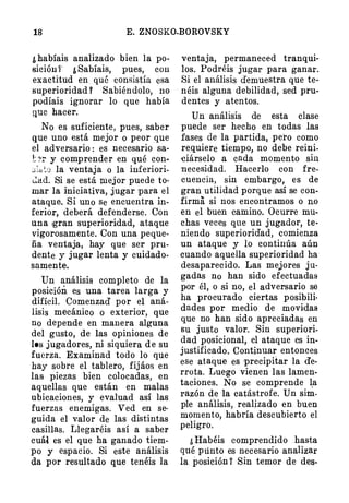 18 E. ZNOSKO-BOROVSKY
¿habíais analizado bien la po­
sición i' ¿Sabíais, pues, con
exactitud en. qué consistía esa
superioridad Y Sabiéndolo, no
podíais ignorar lo que había
que hacer.
No es suficiente, pues, saber
que uno está mejor o peor que
el adversario : es necesario sa­
'� :>r y comprender en qué con­
;.;i,:o la ventaja o la inferiori­
L�ctd. Si se está mejor puede to­
mar la iniciativa, jugar para el
ataque. Si uno se encuentra in­
ferior, deberá defenderse. Con
una rgran superioridad, ataque
vigorosamente. Con una peque­
ña ventaja, hay que ser pru­
dente y jugar lenta y cuidado­
samente.
Un análisis completo de la
posición es una tarea larga y
difícil. Comenzad' por el aná­
lisis mecánico o exterior, que
no depende en manera alguna
del gusto, de las opiniones de
los jugadores, ni siquiera de su
fuerza. Examinad todo lo que
hay sobre el tablero, fijáos en
las piezas bien colocadas, en
aquellas que están en malas
ubicaciones, y evaluad así las
fuerzas enemigas. Ved en se­
guida el valor de las distintas
casillas. Llegaréis así a saber
cuál es el que ha ganado tiem­
po y espacio. Si este análisis
da por resultado que tenéis la
ventaja, permaneced tranqui­
los. Podréis jugar para ganar.
Si el análisis demuestra que te�
· néis alguna debilidad, sed pru­
dentes y atentos.
Un análisis de esta clase
puede ser hecho en todas las
fases de la partida� pero como
re.quiere tiempo, no debe reini­
ciárselo a cada momento sin
necesidad. Hacerlo con fre­
cuencia, sin embargo, es de
gran utilidad porque así se con­
firma si nos encontramos o no
en el buen camino. Ocurre mu­
chas veces que un jugador, te­
niendo superioridad, comienza
un ataque y lo continúa aún
cuando aquella superioridad ha
desaparecido. Las mejores ju­
gadas no han sido efectuadas
por él, o si no, el adver!!ario se
ha procurado ciertas posibili­
dades por medio de movidas
que no han sido apreciadas en
su justo valor. Sin superiori­
dad posicional, el ataque es in­
justificado. Continuar entonces
ese ataque es precipitar la de­
rrota. Luego vienen las lamen­
taciones. No se comprende l.a
razón de la catástrofe. Un sim­
ple análisis, realizado en buen
momento, habría descubierto el
peligro.
¿Habéis comprendido hasta
qué punto es necesario analizar
la. posición Y Sin temor de des-
 