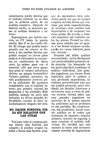 COMO NO DEBE JUGARSE AL AJEDREZ 19
corazonaros puedo deciros que
el análisis exterior no es más
que la primf;lra parte de un
análisis completo. Después de
haberlo hecho, es menester pa­
sar al análisis dinámico o in­
terno.
Supongamos que habéis mo­
vido un P'r hasta la quinta
casilla. Ese P se ha vuelto dé­
bil. El tiempo que podéis haber
ganado con ese avance es ilu­
sorio y las casillas fuertes que
podéis · ocupar no sirven para
nada si el adversario se encuen­
tra en condiciones de daros
mate. Lo mismo pasa con el
material. ¿ De qué sirve ganar
una pieza si vuestro adversario
obti�ne un ata,que irresistible 1
Vuestro análisis mecánico ha
sido posiblemente correcto, pe­
ro no suficiente. Es menester
completarlo con el análisis in­
terno que permite valorar las
ganancias y las pérdidas. Este
análisis, aunque un poco más
delicado, no ofrece grandes di­
ficultades, cuando se hace in­
mediatamente después del otro.
NO DEJEIS NINGUNA PIE­
ZA SIN RELACION CON
LAS OTRAS
Ved ante todo si vuestras pie­
zas tienen una función que
cumplir, si pueden ocupar ca­
sillas o líneas más fuertes. Aun-
IJUe se encuentren bien colo­
cadas, puede ser que no tengan
ningu'na movida buena que rea­
li�ar, que estén imposibilitadas
de alcanzar otras casillas más
importantes o efe cooperar con
otras piezas. Es preciso y esen­
cial organizar esa trabazón en·
tre las piezas. Pensad eu ello :
una pieza aislada que no apor­
ta a las demás ninguna ayuda,
puede ser causa bastante para
una derrota.
Después del doble análisis
recomendado, veréis fácilmente
qué pa rticularidad presenta ca­
da posición. La búsqueda de
esa particularida d constituye el
análisis individual. Los gran­
des jugadores, que tienen dotes
especiales para el ajedrez y
una profunda experiencia, no
realizan generalmente más que
·ese análsis personal ; pero olvi­
dando los detalles interiores y
exteriores, caen a ve.ces en gra­
ves errores. Debéis saber que
esos .grandes jugadores no
aprecian de la misma manera
las posiciones que se producen
en sus parti·das. En consecuen­
cia, sed prudentes : haced vues­
tro análisis en el orden que
acabamos de exponer ; exterior
primero, interior en seguida, y
para con·cluir, el an álisis indi­
vidual. No olvidéis que este
examen es tanto más necesario
cuanto carecéis de experiencia.
 
