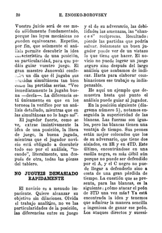 20 E. ZNOSKO-BOROVSKY
Vuestro juicio será de ese mo­
do sólidamente fundamentado,
por,que las leyes mecánicas no
pueden equivocarse. Repetíos,
por fin, que solamente el aná­
lisis permite descubrir la idea
..;�¡acterística de una posición,
su particularidad, para que po­
dáis guiar vuestro juego. El
gran maestro Janowski confe­
;�:_¡1. un día que él jugaba sus
·•wddas simultáneas tan bien
coL.to las partidas serias. "Veo
inmediatamente la jugaba bue­
na -decía-. La diferencia es­
tá únicamente en que en lo�
torneos la verifico por un aná­
lisis detallado, mientras que en
las simultáneas no lo hago así".
El jugador fuerte, como se
ve, extrae insintivamente la
id'ea de una posición, la línea
de juego, la buena jugada,
mientras que el jugador novi­
cio está obligado a descubrir
todo eso por el análisis, "to­
cando", literalmente, una des­
pués de otra, todas las :Piezas
del tablero.
·
NO JUGUEIS DEMASIADO
RAPIDAMENTE
El novicio es a menudo im·
paciente. Quiere alcanzar su
objetivo sin dilaciones. Olvida
el trabajo analítico, no ve las
particularidades de la posición,
las diferencias entre su juego
y el de su adversario, las debi­
lidades las amenazas, las "ehan·
e e s" recíprocas. Resultado :
pierde las partidas que podría
salvar. Solamente un buen ju­
gador puede ver de un vistazo
lo que tiene que hacer. El no­
vicio no puede lograr un juego
seguro sino después del largo
análisis que acabamos de. indi­
car. Hasta para elaborar com­
binaciones ese trabajo es indis­
pensable.
He aquí un ejemplo que de­
muestra hasta qué punto el
análisis puede guiar al jugador.
En la posición siguiente (dia­
grama número 5), notamos en­
seguida la superioridad de las
blancas. Las fuerzas son igua.
les, pero las blancas tienen una
ventaja d'e tiempo. Sus peones
están mejor colocados que los
de su adv
·
ersario, que tiene dos
aislados, en 3R y en 4TD. Este
último, encontrándose en una
casilla negra, es más débil aún
porque no puede ser defendido
por el A, y el C negro no pue·
de llegar a defenderlo sino a
costa de una gran pérdida de
tiempo. La cuestión que se pre­
senta, para las blancas, es la
siguiente: ¿ cómo atacar el peón
de 3'rD una vez más 7 Ya está.
encontrada la idea y tenemos
que admirar �a manera sencilla
e ingeniosa de ganar ese peón.
Los ataques directos y sucesi-
 