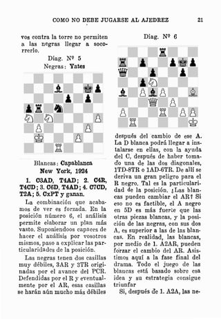 COMO NO DEBE JUGARSE AL AJEDREZ 21
vos contra la torre no permiten
a las negras llegar a soco­
rrerlo.
Diag. NQ 5
Negras: Yates
Blancas: Capablanca
New Yo;rk, 1924
1. Ct3AD, T4AD; 2. C4R,
T4CD; 3. C6D, T4AD; 4. C70D,
T2A; 5. CxPT y ganan.
La eombinación que acaba­
mos de ver es forzada. En la
posición número 6, el análisis
permite elaborar un plan más
vasto. Suponiendoos capaces de
hacer el · análisis por vosotros
mismos, paso a explicar las par­
ticularidades de la posición.
Las negras tenen dos casillas
muy débiles, 3AR y 3TR origi­
nadas por el avance del PCR.
Defendidas por el R y eventual­
mente por el AR, esas casillas
se harán aún mucho más débiles
Diag. NQ 6
.i
'
'
iltJ
j_ 8j_8 �
� 8
M 88
M �
después del cambio de ese A.
La D blanca podrá llegar a ins­
talarse en ellas, con la ayuda
del e, después de haber toma­
do una de las dos diagonales,
1TD-8TR o 1AD-6TR. De allí se
deriva un gran peligro para el
R negro. Tal es la particulari­
dad de la posición. ¿Las blan­
cas pueden cambiar el AR? Si
eso no es factible, el A negro
en 5D es más fuerte que las
otras piezas blancas, y la posi­
ción de las negras, con sus dos
A, es superior a las de las blan­
cas. En realida,d, las blancas,
por medio de 1. A2AR, pueden
forzar el cambio del AR. Asis­
timos aquí a la fase final del
drama. Todo el juego de las
blancas está basado sobre esa
idea y su estrategia consigue
triunfar
Si, después d'e l. A2A, las ne-
 