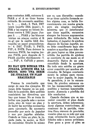 22 E. ZNOSKO.BOROVSKY
gras contestan A4R, entonces 2.
P4AR v el A no tiene buena
retirad�. Es necesario eambiar­
lo : l. . . . , AxA; 2. TxA, D4T
(para impedir D3A jaque) ; 3.
D2R y las negras no tienen de­
fensa contra 4. D2C jaque. Jue­
gan 3. . . . , P3AR y las blancas
�nician un ataque contra el R
en�l que la casilla 3AR des­
empeña un papel preponderan­
te : 4. D2G, TlAR ; 5. P4CD,
P3T ; 6. P4·TR. Para detener la
amenaza P5CR, las negras jue­
g-an P4CR, pero después de 7.
P4AR. piel'den rápidamente : 7.
. . . , PxP ; 8. CxPAR y ganan.
NO HAY QUE BUSOAR UNA
JUGADA, AUNQUE SEA LA
MEJOR, BINO UNA SERIE
DE JUGADAS, UN PLAN
REALIZABLE
Veamos la <Jonclusión que
surge de esos dos ejemplos. El
juego debe basarse en un aná­
lisis de la posición. Este análisis
suministra las directivas que
hay que tomar. No se trata de
hallar una jugada más o menos
justa, sino de tener un plan y
de hacer las movidas necesariaé
para ejecutarlo. Es necesario
proced'er por serie de jugadas
y nor por jugadas aisladas.
Cuando se tiene un pla
'
n, la ju­
gada justa, la mejor, es fácil
de encontrar. Ocurre lo mismo
que e11 una discusión : cuando
no se tiene opinión formada so·
bre alguna cosa, se habla fre­
cuentemente con mucha gracia
pero sin ningún resultado,
mientras. que el jnterlocutor
que tiene aquélla, encuentra
siempre los buenos argumentos
para defenderla. En todos los
instantes, el jugador de ajedrez
dispone de buenas jugadas, pe­
ro debe consid'erarse bajo este
nombre a aquellas que debe ele­
gir para lograr su idea precon­
cebida. La partida de ajedrez
se convierte de ese modo en el
desarrollo lógico de un plan
concebido desde la apertura.
En todo esto estriba un grave
error cometido por muchos afi­
cionados. Se fatigan constante­
mente la cabeza para encon­
trar la mejor jugada, la juga­
da ganadora, y no la encuen­
tran. Se pierden entonces en­
tre las innumerables variantes
posibles y tantean lamentable­
mente. Ausencia o pérd'ida del
hilo <Jonductor.
Cuando . decimos que es me­
nester concebir el plan desde
la apertura, deben sobreenten­
derse algunas restricciones. Al
comienzo de la partida, vnes·
tros fines carecen de precisión,
vuestro plan no es m ás que una
va ga orientación hacia posibi­
lidades más o menos próximas.
Pero poco a poco el plan se
 