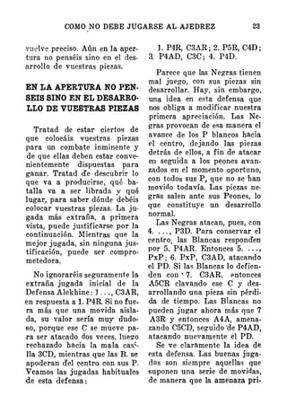 COMO NO DEBE JUGARSE AL AJEDREZ 23
vudve preciso. Aún en la aper­
tura no penséis sino en el des­
arrolio de vuestras piezas.
EN LA APERTURA NO PEN­
SEIS SINO EN EL DESARRO·
LLO DE VUESTRAS PIEZAS
Tratad de estar ciertos de
que colocáis vuestras piezas
para un combate inminente y
de que ellas deben estar conve·
nientemente dispuestas para
ganar. Tratad de · descubrir lo
que va a producirse, qué ba­
talla va a ser librada y qué
lugat;', para saber dónde debéis
colocar vuestras piezas. La ju·
gada más extraña, a primera
vista, puede justificarse por la
continuación. Mientras q ue la
mejor jugada, sin ninguna jus·
tificación, puede ser compro­
metedora.
No ignoraréis seguramente la
extraña jugada inicial de la
Defensa Alekhine : J . . . , C3AR,
en respuesta a l. P4R. Si no fue­
ra más que una movida aisla·
. da, su valor sería muy dudo­
so, porque ese C se mueve pa­
ra ser atacado dos veces, lue2'o
rechazado hacia la mala casi.
lla 3CD, mientras que las B. se
apoderan del centro con sus P.
Veamos las jugadas habituales
de esta defensa :
l . P4R, C3AR ; 2. P5R, G4D ;
3. P4AD, C3C ; 4. P4D.
Parece que las Negras tienen
mal juego, con sus piezas sin
desarrollar. Hay, sin embargo,
una idea en esta defensa q,ue
nos obliga a modificar nuestra
primera apreciación. Las Ne­
gras provocan de esa manera el
avance de los P blancos hacia
el centro, dejando las piezas
detrás de ellos, a fin de atacar
en seguida a los peones avan­
zados en el momento oportuno,
con todos sus P, que no se ·han
movido todavía. Las piezas ne­
gras salen ante sus Peones, lo
que constituye un desarrollo
normal.
Las Negras atacan, pues, con
4. . . . , P3D. Para conservar el
centro, las Blancas. responden
por 5. P4AR. Entonces 5. . . . ,
PxP ; 6. PxP, C3AD, atacando
el PD. Si las Blancas lo defien­
den con • 7. C3AR, 1mtonces
A5CR clavando ese C y des­
arrollando una pieza sin pérdi­
da de tiempo. Las Blancas no
pueden jugar ahora más que 7
A3R- y entonces A4A, amena­
zando C5CD, seguido 'de P4AD,
atacando nuevamente el PD.
Se ve claramente la idea de
esta defensa. Las buenas juga­
das son siempre aquellas que
suponen una serie de movidas,
de manera que la amenaza pri-
 