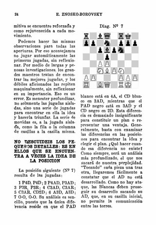 24 E. ZNOSKO-BOROVSKY
mitiva se encuentre reforzad'a y
como rejuvenecida a cada mo­
�imiento.
Podemos hacer las mismas
observaciones para todas las
aperturas. Por eso acons ejamos
no jugar automáticamente las
primeras juga·das, sin reflexio­
nar. Por medio de largas y pe­
nosas investigaciones. los gran­
des maestros tratan de encon­
trar las mejores jugadas, y los
débiles aficionados las repiten
maquinalmente, sin reflexionar
en su importancia. Eso es un
error. Es menester profundizar,
no solamente las jugadas aisla­
das, sino una serie de jugadas
para encontrar en ella la idea
y hacerla triunfar. La serie de
movidas es, a la jugada aisla­
d'a, como la fila o la columna
de casillas a la casilla misma.
NO llESCUIDEIS LOS PE­
QUE &'�S DETALLES : ES EN
ELLOS QUE SE ENCUEN­
TRA A VECES LA IDEA DE
LA POSICION
La posición siguiente (NQ 7)
resulta de las jugadas :
1 P4D, P4D ; 2 P4AD, P3AD ;
3 P3R, P3R ; 4 C3AD, C3AR ;
5 C3AR, CD2D ; 6 A3D, A3D ;
7 0-0, 0-0. Su análisis es sen­
cillo, puesto que la única dife­
rencia reside en que el PAD
Diag. NQ 7
blanco está en 4A, el CD blan­
co en 3AD, _mientras que el
PAD negro está en 3AD y el
CD negro en 2D. Esta diferen­
cia es demasiado insignificante
para -constituir un plan o re­
presentar una ventaja. Gene­
ralmente, basta con examinar
las diferencias en las posicio­
n es para encontrar la idea y
elegir el plan. ¿ Qué hacer cuan­
do esa diferencia no existe Y
Como siempre, será un análisis
más profundizado, el que nos
sacará de nuestra perplejidad.
"Tocando" cada pieza una tras
otra, llegaremos fácilmente a
constatar que el AD no está
desarrollado. Como no hay ata­
que, las Blancas d'eben prose­
guir su desarrollo sacando su
AD, que, en su casilla inicial,
no permite la comunicación
entre las torres.
 
