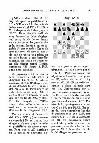 COMO NO DEBE JUGARSE AL AJEDREZ 25
¿ Adónde desarrollarlo 1 No
hay más que dos posibilidades :
1Q, a 5CR o a 4AR, después de
haber movido el PR a 4R ; 2Q, a
2eD, después de haber jugado
P3eD. Para decidir cuál de
esos desarrollos debe elegirse,
ved cómo habéis de continuar
en ambos casos. La jugada ele­
gida no será fuerte si no es se­
guida de una sucesión lógica de
movimientos. Ocurre a menu­
do que se ubica una pieza en
un sitio bueno y que inmedia­
tamente, esa pieza no desempe­
ña allí ningún papel. Decíos,
entonces : "Si juego 8. P4R,
¿ qué haré después 1"
Si jugamos P4R es con la
idea de sacar el AD sobre la
diagonal 1AD-5eR. 9. A5eR,
amenaza el e de 3AR, que pue­
de ser desalojado por el avance
del PR a 5 . El PTR negro se
volverá entonces muy débil y
contra él podrá llevarse un ata­
que por medio d'e A2A y D3D.
Por fin, después (le TDlR,
vuestro desarrollo habrá termi­
nado con una posición que po­
dría ser la del diagrama NQ 8.
Veamos ahora el desarrollo
del AD a 2eD. ¿ Qué haremos
en seguida f' Notad que no hay
diagonal abierta y que no exis·
te posibilidad de abrir ningu­
na. Para que el AD participe
en la acción es necesario au-
Diag. NQ 8
mentar su presión sobre la gran
diagonal, limitada ahora por el
.p de 4D. Podemos lograr ese
objetivo colocand'o una pieza
en 5R, defendida por el PD y
por el AD. El CR es evidente­
mente la pieza indicada para
ese fin. Comencemos por li­
brar la gran diagonal jugan­
do e2R. Es evidente que este
e no permanecerá en 2R. sino
que irá a ·colocarse en 3eR. Poi'
otro lado, protegeremos nues·
tro C en 5R con P4AR. En se­
g'Uida, para comunicar las dos
T, jugaremos la D a 3AR, por
ejemplo, y la T irá a colocarse
en lR. El desarrollo habrá
concluído y obtendremos una
posición parecida a la del dia­
grama NQ 9, bien distinta de
la del diagrama precedente.
 