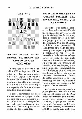 E. ZNOSKO-BOROVSKY
Diag. NQ 9
NO JUGUEIS CON INCOHE·
RENCIA, SIGUIENDO TAN
PRONTO UN PLAN
COMO OTRO
Vemos que el desarrollo del
AD a 20D en lugar de 50R im·
plica un plan completamente
diferente. Digamos ahora que
la confusión de estos dos planes,
mediante jugadas que respon­
dan a uno y a otro, constituye
un espectáculo de una descon­
soladora incoherencia.
Vuestro adversario no debe
luchar contra una jugada aisla­
da, sino contra ese conjunto de
movidas que se corresponifen
entre sí y que constituyen vues·
tro plan. Orear un plan es un
deber de todo jugador.
ANTES DE PENSAR EN LAS
JUGADAS POSIBLES DEL
ADVERSARIO, SABED QUE
SE PROPONE
En todo lo que acaba de leer·
se, no hemos hecho cuestión de
las jugadas del adversario. Es
que la elabor51-ción de un plan,
debe pensarse antes en el' pro­
pio juego que en la defensa
del enemigo. Con las Blancas,
la iniciativa os pertenece. Si
consideráis ante todo las ame­
nazas que os esperan, perderéis
la voluntad de vencer, os so­
meteréis a la de vuestro adver­
sario, en lugar de imponerle
vuestra voluntad ; os colocaréis,
en -definitiva, en posición de
vencido. Con las Negras, o en
u n a posición comprometida,
tratad si�mpre por el contra.
rio, de que no haya nada que os
amenaee directamente. Cuan.
do estéis convencidos de ello,
proceded con cautela, elaborad
vuestro plan sin pensar én lail
jugadas del adversario.
Volvamos a nuestra posición
y pongámonos del lado de las
Negras. El desarrollo del AD,
puede ser también aquí un pro­
blema que requiere mucha
atención, y que puede ser re­
suelto de dos maneras diferen·
tes. A mi parecer, el desarrollo
a 20D es mucho más malo que
 