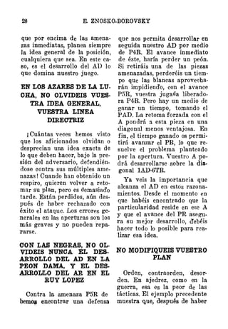 28 E. ZNOSKO�BOROVSKY
que por encima de las amena­
zas inmediatas, planea siempre
la idea general de la posición,
cualquiera que sea. En este ca·
so, es el desarrollo del AD lo
que domina nuestro juego.
EN LOS AZARES DE LA LU.
OHA, NO OLVIDEIS VíUES­
TRA IDEA GENERAL,
VUESTRA LINEA
DIRECTRIZ
¡ Cuántas veces hemos visto
que los aficionados olvidan o
desprecian una idea exacta de
lo que deben hacer, bajo la pre­
sión del adversario, defendién­
dose contra sus múltiples ame­
nazas ! Cuando han obtenido un
respiro, quieren volver a reto­
mar su plan, pero es demasiad'o
tarde. Están perdidos, aún des­
pués d,e habel." rechazado con
éxito el ataque. Los errores ge­
nerales en las aperturas son los
más graves y no pueden repa­
rarse.
OON LAS NEGRAS, NO OL­
VIDEIS NUNOA EL DES­
ARROLLO DEL AD EN LA
PEON DAMA, Y EL DES·
ARROLILO DEL AR EN EL
RUY LOPEZ
Contra la amenaza P5R de·
bemo11 encontrar una defensa
CJ,.Ue nos permita desarrollar en
se,guida nuestro AD por medio
de P4R. El avance inmediato
de éste, haría perder un ·peón.
Si retiráis una de las piezas
amenazadas, perderéis un tiem­
po que las blancas aprovecha­
rán impidiendo, con el avance
P5R, vuestra jugada liberado­
ra P4R. Pero hay un medio de
ganar un tiempo, tomando el
PAD. La retoma forzada con el
A pondrá a esta pieza en una
diagonal menos ventajosa. En
fin, el tiempo ganado os permi­
tirá avanzar el PR, lo que re­
suelve el probl�ma planteado
por la apertura. Vuestro A po­
drá desarrollarse sobre la dia­
gonal l.AD-6TR.
Ya veis la importanc ia que
alcanza el AD en estos razona­
mientos. Desde el momento en
que habéis encontrado que la
particularidad reside en ese A
y que el avance del PR asegu­
ra su mejor desarrollo, debéis
hacer todo lo posible para rea­
lizar Elsa idea.
NO MODIFIQUEIS VUESTRO
PLAN
Orden, contraorden, desor­
den. En ajedrez, como en la
guerra, esa es la peor de las
tácticas. El ejemplo precedente
muestra 1]¡Ue, después de haber
 
