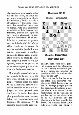 COMO NO DEBE JUGARSE AL AJEDREZ
elaborado un plan basado sobre
un análisis serio, es muy im­
portante prosegu irlo sin desfa­
llecimientos. ¿ Estáis forzado a
abandonarlo 1 Entonces, resig­
naos. La necesidad tiene cara
de hereje. Pero una abdicación
semejante no debe hacerse lige­
ramente, porque ella significa
que vuestro adversario ha eon­
seguido dominaros. Si el aná­
lisis de la posición no prueba
vuestra inferioridad, la inferio­
ridad reside en la pereza de
vuestro espíritu. Luchad, pues,
contra semejante desfalleci­
miento del mismo modo que lu­
cháis contra el enemigo. Bus­
cad', hurgad, y encontraréis. En
ajedrez, como en la guerra, es
el vencedor aquel que es el úl­
timo en declararse vencido.
El ejemplo precedente ha si­
do tomado de la apertura. He
aquí otro, elegido en el medio
juego. Veamos cómo un análi·
sis de la posición permite des­
cubrir también en esta fase del
juego, un plan general para
continuar la lucha. Los ejem·
plos precedentes eran elemen­
tales, con eombinaciones casi
forzadas. El diagrama NQ 10
presenta una posición más com·
DiagTama NQ 10
Negras : Capablanca
Blancas : Nimzovitsch
New York, 1927
plicada, pero cuya idea gene­
ral aparece casi tan claramen­
te. · Un análisis minucioso, pie­
za p or pieza, nos muestra su
particularidad : la posición dis.
tinta d'e los AD.
Las fuerzas de los dos cam.
pos están bien colocadas: Nin­
gún peón débil. Las negras tie.·
nen la ventaja porque poseen
dos jugadas adelantadas y por­
que dominan el centro. La ca­
racterística de la posición Cl!
que las negras han desarrolla·
do su AD mientras que las
blancas no lo han movido to­
davía. Las blancas deben ante
todo desarrollar esa pieza y
 