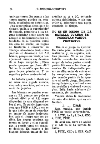 30 E. ZNOSKO-BOROVSKY
unir sus torres. En cuanto a las
torres negras pueden ya com·
batir, combinándose entre ellas.
Una superioridad semejant e de
tiempo, unida a la superioridad
de espacio, permitiría a las ne­
gras comenzar desde ahora un
ataque, si las blancas tienen de·
bilidll!des en su posición. Como
ese caso no ocurre, las negras
se limitarán a conservar su
ventaja retardando tantó como
puedan el desarrollo del AD
blanco, porque esa ventaja des­
aparecerá cuando ese desarro­
llo se haya cumplido. ¿ C(¡mo
puede oper�rse ese desarrollo ?
Tal es la cuestión que las ne­
gras deben plantearse. Y en
seguida : ¿ cómo contrariar!o Y
La batalla queda trabada así
no sobre una jugada aislada,
sino sobre una idea, sobre una
serie de jugadas.
Las blancas no pueden avan­
zar su PR porque ese peón se
. volverá débil y el AR negro
dispondrá de una diagonal so­
bre el rey. No puede jugar otra
cosa que P3CD y A2C, y eso es
lo que debe tratar de retardar­
se, tratar de hacer inejecuta­
ble,· todo el tiempo que sea po·
sible. Las negras pondrán sus
torres en juego y ellas cumpli­
rán la pesada tarea del comba­
te decisivo. En cuanto a las
blancas deberán tratar de des-
arrollar ¡m A a 2C, evitando
nuevas debilidades, y sin con­
ceder al adversario una nueva
ganancia de tiempo.
NO ES EN MEDIO DE LA
BATALLA CUANDO SE
FORMULAN VASTOS
PROYECTOS
¡ Eso es el juego de ajedrez !
Un vasto plan, métodos para
realizarlo, y, en seguida, aná­
lisis precisos. No es en plena
batalla, cuando :las amenazas
surgen de todas partes, cuando
podéis libraros a las ideas ge
nerales. Es indispensable pen­
sar en ellas antes de entrar en
las complicaciones ; por ejem­
plo, cuando pasáis de la aper­
tura al medio juego. Entonces,
tranquilamente, analizad vues­
tra posición y elaborad vuestro
plan. Iréis hacia adelante fir·
memente, sin tropiezos.
Veamos ahora la realización
de esas dos ideas que se en­
frentan.
1. . . . , DSAR
Esta jugada, que impide
raen· no puede sorprendéros.
2. A6TD, .AJ.A ; 3. DxA, C5C ;
4. D2R, TRlD.
He aquí una torre en acción
y el AD no se ha movido to­
davía.
5.. P3TD, C6D ; 6. OlR, CxC.
 