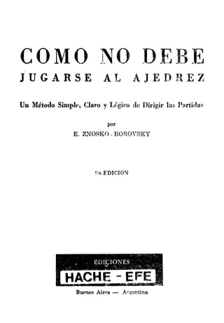 COMO N() DEBE
JUGARSE AL .AJEDREZ
Un Método Simplt>, Cla:ro y LC:gi�o de Dirigir las Partidas
por
E. ZNORKO - BOROVSKY
!1aEDICION
Buenos Air•�s - Á"gentina
 
