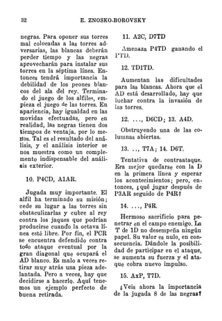 32 E. ZNOSKO-BOROVSKY
negras. Para oponer sus torres
mal colocadas a las torres ad­
versarias, las blancas deberán
perder tiempo y las negras
aprovecharán para instalar sus
torres en la séptima línea. En­
tonces tendrá importancia la
debilidad de los peones blan­
cos del ala del rey. · Termina­
do el juego de los alfiles, Pro­
pieza el juego de las torres. En
apariencia, hay igualdad en las
movidas efectuadas, pero en
realidad, las negras tienen dos
tiem,pos de ventaja, por lo me­
l1os. Tal es el resultado del aná­
lisis, y el análisis interior se
nos muestra como un comple­
mento indispensable del análi­
sis exterior.
10. P4CD, AlAR.
Jugada muy importante. El
alfil ha terminado su misión ;
cede su lugar a las torres sin
obstaculizarlas y cubre al rey
contra los j�ques que podrían
producirse cuando la octava lí­
nea esté libre. Por fin, el POR
se encuentra defendido contra
todo ataque eventual por la
gran diagonal que ocupará el
AD blanco. Es malo a veces re­
tirar muy atrás una pieza ade­
lantada. Pero a vece:;;, hay que
decidirse a hacerlQ. .Aquí tene­
mos un ejemplo perfecto de
buena retirada.
11. A2C, D7TD
Amenaza P4TD ganando el
l'TD.
12. 'fD1TD.
Aumentan las dificultades
para las blancas. Ahora que el
AD está desarrollado, hay que
luchar contra la invasión de
las torres.
12. . . . , D6CD ; 13. A4D.
Obstruyendo una de las co­
lumnas abiertas.
13. . . , T7A ; 14. D6T.
Tentativa de contraataque.
Era mejor quedarse con ]a D
en la primera línea y esperar
los acontecimientos ; pero, en­
tonces, ¿ que jugar después de
P3AR seguido de P4R Y
14. . . . , P4R.
Hermoso sacrificio para pe­
netrar en el campo enemigo. La
T de ·lD no desempeña ningún
papel. Su valor es nulo, en con­
secuencia. Dándole la posibili­
dad de partieipar en el ataque,
se aumenta su fuerza y el ata­
que cobra nuevo impulso.
15. .AxP, T7D.
¿ Veis ahora la importancia
de la jugada 8 de las negras f
 