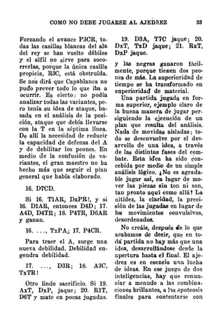 COMO NO DEBE JUGARSE AL AJEDREZ 38
Forzando el avance P3CR, to­
das las casillas blancas del ala
del rey se han vuelto débiles
y el alfil no sirve para soco­
rrerlas, porque la única casilla
propicia, R3C, está obstruida.
Se nos dirá que Capablanca no
pudo prever todo lo que iba a
ocurrir. Es cierto : no podía
analizar todas las variantes, pe­
ro tenía su idea de ataque, ba­
sada en el análisis de. la posi­
ción, ata,que que debía llevarse
con la T en la séptima . línea.
De allí la necesidad de reducir
la capacidad de defensa del A
y de debilitar los peones. En
medio d'e la confusión de va­
riantes, el gran maestro no ha
hecho más que seguir el plan
general que había elaborado.
16. D7CD.
Si 16. T1AR, D:xPR !, y si
16. D1AR, entonces D4D ; 17.
A4D, D4TR ; 18. P4TR, D6AR
y ganan.
16. . . . , T:xPA;; 17. P4CR.
Para traer el A, surge una
nueva debilidad. Debilidad en­
gendra debilidad.
17. . . . , D3R ; 18. A3C,
'fxTR !
.Otro lindo sacrificio. Si 19.
AxT, DxP, jaque ; 20. R1T,
D6T y mate en pocas jugadas.
19. D3A, T7C jaque; 20.
D.iT, TxD jaque ; 21. RxT,
D:xP jaque.
y las negras ,ganaron fácil�
mente, porque tienen dos peo·
nes de más. La superioridad de
tiempo se ha transformado en
superioridad de material.
Una partida. jugada en for�
ma superior, ejemplo claro de
la buena manera. de jugar per­
siguiendo la ejecución de un
plan que resulta. del análisis.
Nada de movidas aisladas : to�
do se desenvuelve por el des­
arrollo de una idea, a través
de las distintas fases del com�
bate. Esta id'ea ha sido éon�
cebida por medio de un simple
análisis lógico. ¿ No es agrada�
ble jugar así, en lugar de mo�
ver las piezas sin ton ni son,
tan pronto aquí como allá Y La
nitidez, la clar-idad, la preci�
sión de las jugad88 en lugar de
los movimientos convulsivos,
desordenados.
No creáis, después de lo que
acabamos de decir, que en to­
dá partida no hay más que una
idea, desarrollándose desne la
apertura hasta el final. �1 aje­
drez es en esencia una lucha
de ideas. En ese juego de dos
inteligencias, hay que rcnun.
ciar a menudo a las combina­
ciones brillantes, a hs apoteosis
finales para contentarse con
 