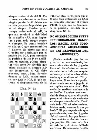 COMO NO DEBE JUGARSE AL AJEDREZ 36
ataque contra el ala del R. Pe­
ro como su adversario no tiene
n ingún punto débil , deben an·
te todo preparar la posición pa­
ra el ataque. , Pueden ganar
tiempo rechazando el AD, lo
que nos revelará la debilidad
de la casilla 4AR, muy impor­
tante para. todo ataque contra
el enro.que. Se puede instalar
en ella un C que amenazará los
P blancos. Es cierto que este
e podra ser desalojado por el
avance del PCR, pero entonces
la posición de los P se debili­
tará en seguida. ¿ Cómo ejecu­
tar todo esto ? No olvidéis que
existe siempre el famoso AD
por desarrollar : el CD debe
moverst>, pues. ¡, Pa ra llevarlo
dónde ? A 5AR, evidentemen­
te, por lAR y 3CR, lo que en­
tr�tfia el desplazamiento de la
Diag. N<:� 12
'l'R. Por otra parte, para que el
e esté bien defendido en 5AR,
es menester efectuar el avance
l'4·CR, lo que nos da finalmen­
te la posición indicada en el
diagrama N9 12.
NO OS EMBROLLEIS ENTRE
INNUJ.YIERABLESS OALCU·
LOS : HACED, ANTE TODO,
ABSOLUTA ABSTKACCION
DE LAS RESPUESTAS D�
ADVERSAJUO
¡, Habéis notado que las ne·
gras. en su razonamiento, ha·
cen abstracción de las jugada..,
blancas ? En efecto : es necesa­
rio saber ante todo que se quie·
re hacer, sin imitar a los aficio.
11ados que analizan así : "Si yu
hago esto, él contesta aquello ;
si respondo con esta jugada. él
me replica con esta otra". Este
modo de analizar conduce a la
confusión. Requiere una canti­
dad de tiempo que no disponéis
porque el número de variantes
es siempre considerable. Decid
ante todo : "Si mi adversario no
hiciera nada, veamos lo que yo
haría". Sé por experiencia que,
generalmente, son las jugadas
del adversario las que fuerzan
a los novicios a efectuar las su­
yas propias. Sin esas movidas,
no sabrían qué hacer. Método
malísimo. Es necesarin decidir
 