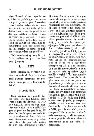 E. ZNOSKO-BOROVSKY
al go. Examinad en seguida en
qué forma podéis ejecutar vues­
tro plan y cómo podrú comba­
tirlo vuestro adversario. Sola­
mente en ese i"w;tant.c dt�béis
daros cuenta de las po:.;ibilirla­
dcs que existen de llevar a ca­
bo Vtlestros proyectos y p n qué
�rden debéis procede!'. Dese­
diad las variantes forzadas ; no
eonsideréis sino las posiciones
en las cuales vuestras combi­
naciones pueden ser posibles.
Volvamos al diagrama NC? 11.
Para realizar su plan las N e­
gras juegan :
1. . . . , P3TR.
Esta jugada no permite adi­
vinar todavía el plan de las Ne­
gras porque aparenta no res­
ponder más que a la desclavada
del C.
2. A4T, TlR.
Una jugada que puede ha­
cer creer que las Negras sólo
tratan aquí de libertar su AD
por C'2DlA. Pero es por esos
razonamientos s u p erficiales
que se pi erden las partidas. El
plan de las Negras se insinúa
ya parcialmente. Para detener
una lejana amenaza, es preciso
llvidcnternente preverla antes
de que sea demasiado tard e .
Dispondréis entonces, para pa­
rarla, de un período de tiempo
igual al que se necesita para la
ej ecución de esa amenaza. En
el caso presente no basta de­
t· i rse que las Negras desarro­
llan su AD, sino que debe pre­
guntarse por qué el CD ha ele­
gido precisamente la casilla
lAR y" no cualquier otra, por
ejemplo 3CD para ese desarro­
llo. Evidentemente, el C de­
muestra, yendo a l AR, que es
el flanco R y no el <Ie D don­
de las Negras se proponen ope­
rar. Entonces, comprenderéi�
que el e no va a quedarse
siempre en lA y que buscará
una casilla mejor, desd'e la cual
se vuelva más agresivo. ¿ Qué
casilla elegirá � No hay mucho
que buscar. Las leyes d e la ló­
gica son las mismas para los
jugadores y desde que se ·com­
prende el sentido de una juga­
da, toda la maniobra se hace
clara. Es evidente que ignoráis
todavía si las Ne gras van a de­
fender . el C de 5AR con P4CR
o con otra jugada, y tampoco
sa'béis si se contentarán con
desarrollar simplemente su AD
a 5CR ; pero lo esencial ya está
comprendido, y se trata descTe
este momento, no de responder
a una jugada aislada, sino d e
contrariar todo u n plan de
conjunto.
 