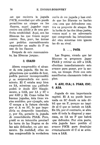 38 E. ZNOSKO-BOROVSKY
zas que encierra la j ugada
1'4-CR, recordad que sólo puede
permitirse un ataque en los
f'lancos, aquel j ugador cuyo
<�entro sea sólido y de una per­
ft>cta estabilidad. Aquí, son las
Blancas las que tienen me,jor
c entro. Sqn, pue�, las únicas
que podrían razonablemente
emprender un asalto de P en
uno de los flancos.
Después de este razonamien­
to, las Blancas juegan :
3. 03A2D
Ahora compren déis el alcan­
ce de esta jugada. Sin las ex­
plicaciones que acabáis de leer,
podría parecer incomprensible
y os sorprendería ese movi­
miento. El C estaba muy bien
f:n 3A, mientras que ¿ adónde
podrá ir desde 2D �· Simple­
mente, a 5AR, por lA y 3e o
por 4AD y 3R. Como todas las
buenas jugadas, ésta tiene va­
rios sentidos : por ej emplo, este
e escapa a la futura clavada
por el A en 50, lo que impe­
diría su desarrollo inmediato,
;r, por fin, permite la jugada
de consolidación P3AR. Pero,
¡ cuál es su intención precisa '
La tarea de las Negras es de
las más delicadas, en este mo­
mento. En realidad', ellas no
han comprendido la verdadera
!'azón de esa jugada y han creí­
do que las Blancás no hacían
Jtra t: osa que defenderse con­
tra su proyecto de ataque. En
la lueha de las dos ideas justas,
vemos aquí a un adversario
que comprende las intenciones
del otro mientras éste ignora
las de su rival.
3. . . . , P40R
Las Negras, viendo que las
Blancas se proponen jugar
P3AR y retirar su AD a 2AR,
efectúan inmediatamente este
avance para ganar, por lo me­
nos, un tiempo. Pero con esto
manifiest an claramente todo su
plan.
4. A30, 0�; 5. P3�, 030 ;
6. A2A.
Jugada de una importancia
capital. El A no puede hacer
nada en 3G donde es más dé­
bil que · un P, porque no impi­
de al e que se instale en 5AR.
En 2A, por el contrario, se a:bre
ante él toda la diagonal y ame­
naza, en 5A un P que habrá
que · defender. Por otra parte,
esta jugada hace posible el
avance P3eR para desalojar.
eventualmente el e si se aven­
tura a 5AR.
 