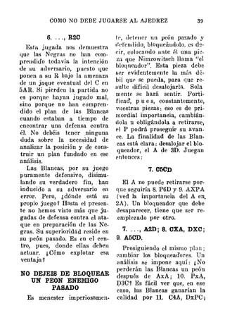 COMO N O DEB E J U GARSE AL AJ EDREZ 39
6. . . . , R20
Esta jugada nos dt'muestra
que las N egras no han com.
prendido todavía la intención
de su adversario, put>sto que
ponen a su n. bajo la amenaza
de un jaque eventual dt>l e en
5AR. Si pierden la partida no
es porque hayan jugado mal,
�ino porque no han compren­
dido el plan de las Blancas
cuando estaban a tiempo de
encontrar una defensa contTa
él. No debéis tener ninguna
duda sobre la necesidad de
analizar la. posición y de cons­
truir un plan fundado en ese
análisis.
Las Blancas, por su juego
puramente defensivo, disimu­
lando su verdadero fin, han
inducido a su adversario en
error. Pero, ¿ dónde está su
propio juego f Hasta el presen­
te no hemos visto más qu e ju­
gadas de defensa contra el ata­
que en preparación de las Ne­
gras. Su superioridad reside en
su peón pasado. Es en el cen­
tro, pues, donde ellas deben
actuar. ¿ Cómo explotar esa
ventaja '
NO DEJEIS DE BLOQUEAR
UN PEON ENEMIGO
PASADO
Es menester imperiosamen-
I P, tldPIICr un peón pasado y
defendido, bloqucáudolo. es de­
t�ir, colocall do ante él una pie­
za que Nimzow ítsch llama "el
bloqueador". Esta pieza debe
ser evidentemente la mÚ<; dé­
bil qut> se pued a, para que re­
sul te tlifícil desalojarla. Sola
m ente se hará sentir. Forti­
ficad', p u e s, ;constantemente,
vuestras piezas : eso es de pri­
mordial importancia, cambián­
d ola u obligándola a retirarse,
el P podrá proseguir su avan­
ee. La finalidad de las Blan­
cas está clara : desalojar el blo­
queador, el A de 3D. Juegan
entonces :
·
7. 05CD
El A no puede retirarse por­
que seguiría 8. P6D y 9. AXPA
( ved la importancia del A en.
2A ) . Un bloqueador que debe
d esaparecer, tiene que ser re­
emplezado por otro.
7. . . . , A2D ; 8. CXA, DXC ;
9. A50D.
Prosiguiendo el mismo plan ;
eambiar los bloqueadores. Un
a nálisis se impone aquí : ¿ No
perderán las Blancas un peón
después de AxA ; 10. PxA,
D3C ? Es fácil ver que, en ese
easo, las Blancas ganarían la
calidad por 11. C4A, DxPC ;
 