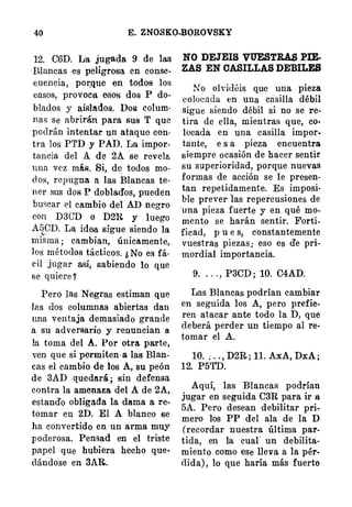 40 E. ZNO.SKO-BOROVSKY
12. C6D. La jugada 9 de las
Blancas es peligrosa en conse­
cuencia, por,que en todos los
casos, provoca esof:l dos P do­
blados y aisla,dos. Dos colum­
nas se abrirán para sus T que
podrán intentar un ataque con­
tra los PTD y PAD. La impor­
tancia del A de 2A se revela
una vez más. Si, de todos mo­
d os, repugna a las Blancas te­
n e r sus dos P doblados, pueden
buscar el cambio del AD negro
con D3CD o D2R y luego
A[¡CD. La idea sigue siendo la,.
misma ; cambian, únicamente,
los métodos tácticos. ¿ No es fá­
cil jugar así, sabiendo lo que
se quiere ?
Pero las Negras estiman que
las dos columnas abiertas dan
una ventaja demasiado grande
a su adversario y renuncian a
!a toma del A. Por otra parte,
ven que si permiten a las Blan­
cas el cambio de los A, su peón
de 3AD quedará ; sin defensa
contra la amenaza del A de 2A,
estando obligada la dama a re­
tomar en 2D. El A blanco se
ha convertido en un arma muy
poderosa. Pensad en el triste
papel que hubiera hecho que­
dándose en 3AR.
NO DEJEIS VUESTRAS PIE­
ZAS EN CASILLAS DEBILES
No olvidéis que una pieza
colocáda en una casilla débil
sigue siendo débil si no se re­
tira de ella, mientras que, co­
locada en una casilla impor.
üinte, e s a pieza encuentra
siempre ocasión de hacer sentir
su superioridad, porque nuevas
formas de acción se le presen­
tan repetidamente. Es imposi­
ble prever las repercusiones de
·una pieza fuerte y en qué mo­
mento se harán sentir. Forti­
ficad, p u e s, constantemente
vuestras piezas; eso es de pri­
mordial importancia.
9. . . . , P3CD ; 10. C4AD.
Las Blancas podrían cambiar
en seguida los A, pero prefie­
ren atacar ante todo la D, que
deberá perder un tiempo al re·
tomar el A.
10. ; . . , D2R ; 11. .AxA, DxA ;
12. P5TD.
Aquí, las Blancas podrían
jugar en seguida C3R para ir a
5A. Pero desean debilitar pri­
mero los PP del ala de la D
(recordar nuestra última par­
tida, en la cual" un debilita­
miento como ese lleva a la pér·
dida) , lo que haría más fuerte
 