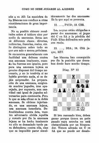 COMO NO DEBE JUGARSE AL AJEDREZ 41
aún a su AD. La maniobra de
las Blancas nos conduce a otras
consideraciones de gran impor­
tancia.
No es posible obtener resul·
tados sobre el tablero sino por
medio de amenazas. Estas son
de diferente clases : directas,
indirectas, ilusorias, reales, etc.
Se distingi.1en sobre todo en
.q ue son más o menos próximas.
Se encuentra generalmente con
facilidad una defensa contra
una amenaza inminente, cuan­
do las fuerzas son iguales, pero
para una amenaza lejana es
preciso disponer del tiempo ne­
cesario, y no lo tendréis si no
}¡abéis previsto nada, si os de­
jáis sorprender. La prepara­
ción de una amenaza, exigien­
do muchas · jugadas, trae apa­
rejada, por supuesto, nua can­
tidad casi igual de jugadas ad­
versarias para contenerla. Pero
lo que es más eficaz es la doble
amenaza. Se obtiene injertan­
<lo, en una amenaza lejana,
una amenaza inmediata. De­
fendiéndose contra ésta, vues·
tro adversario olvida aquélla
y cuando por fin la amenaza
l('jana se ha hecho inmiitente
no sólo es demas.iado tarde pa·
ra defenderse contra ella, sino
que es imposible parar simul-
táneameute las dos amenazas.
Es lo que aquí se presenta.
12. . . . , P4CD ; 13. C3R.
La:,; m•goras están obligadas a
parar dos amenazas : el jaque
del e en 5A. y la pérdida del
PAD. Ellas defienden este peón
con razón.
13. . . . , D2A ; 14. C5A ja­
que, H.2'f.
Las blancas han conseguido
por fin la posición que desea­
ban desde hace mucho tiempo.
Diag. N9 1 3
Si han razonado bien, deben
ganar porque tienen un peón
pasado cuya marcha no está
obstaculizada por un bloquea­
dor. Tienen además un C en
5.A. que no puede ser desalo-
 