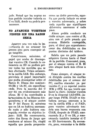 42 E. ZNOSKO-BOROVSKY
jntlo. N otad que las negras no
han podido i nstalar todavía su
e l' ll 5Al�. donde no podría prr­
manecer.
NO AVANCEIS VUESTROS
PEONES SIN UNA RAZOH
SERIA
Aparece una v ez más Ja im­
¡-,ortancia de no avanzar los
peones sino para conseguir al­
go tangible.
Consta tamos, asimismo, el
papel que acaba de desempe­
ñar vuestro CR. Cuando lo co­
locasteis en 2D no podíais pre­
ver todas las movidas que se
han efectuad!>. Veíais solamen­
te la casilla 5AR. Sin embargo,
pr.eveíais el papel importante
que podía desempeñar sobre e]
flanco D. Dimos dos caminos :
4A-3R y IA-3C, sin especificar
nada.. Pero la marcha del C
por 4A era evidentemente más
eficaz. El C ha contribuído a
..J.a'lhaa:i0bra de las Blancas blo­
queadoras y al ata.qu� contra
los P del flanco D, mientras
que en lA no hubiese amenaza­
do nada y sólo hubiera eon­
seguido revelar su objetivo le­
jano : 5AR. En consecuencia,
entre dos líneas de juego que
conducen al mismo fin, elegid
aquella que pueda proporcio-
n ll rOF; un doblt' provecho, aque·
J I a . q ue pueda inducir en error
a vuestro adversario, y sobre
todo a quella que signifiquen
diferentes amenazas á cada
paso.
Ahora podéis conducir un
d oble ataque : uno contra el R,
otro con el peón pasado que
avanza. Habréis conseguido,
pues, el ideal que exponíamos :
crear dos debilidades en dos
puntos distintos del tablero.
Sabéis que un peón pasado
adquiere fuerza hacia el final
de la partida. Comenzad, pues,
por el ataque contra el R. El
otro ataque hará más eficaz a
éste.
Como siempre, el ata.que se­
rá dirigido contra las casillas
debilitadas por el avance del
PC, casillas atacadas ya por
vuestro C, y en especial contra
2CR y 6TR. Lo que tenéis que
hacer �s claro : instalar vuestra
D en la diagonal 1AD-6TR ; ju­
gar lu.ego P4TR. DIAD es ten­
tadora porque amenaza a la
vez la casilla 6TR y el PAD ;
pero vuestro adversario ten­
dría una buena respuesta con
C5AR, después de P5AD, ame­
n azando R y D en 2R, y ame­
nazando también instalar el e
en 3D fuertemente. Es necesa­
rio, pues, renunciar a la doble
 