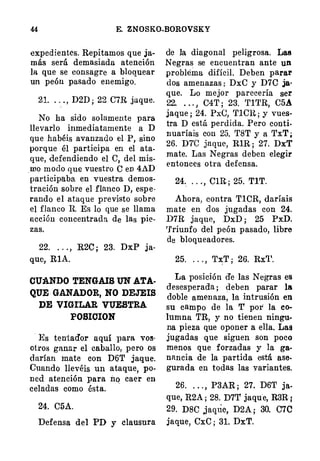 44 E. ZNOSKO-BOROVSKY
expedientes. Repitamos que ja­
más será demasiada atención
la que se consagre a bloquear
un peón pasado enemigo.
21. . . . , D2D ; 22 CIR jaque.
No ha sido solamente para
llevarlo i�tmediatamente a D
que habéis avanzado el P, sino
porque él participa en el ata.
que, defendiendo el e� del mis­
mo modo que vuestro O en 4AD
participaba en vuestra demos­
tración sobre el flanco D, espe·
rando el ataque previsto sobre
el flanco R. Es lo que se llama
acción concentrada de las pie­
zas.
22. . . . , R2C ; 23. DxP ja­
que, RlA.
CU:A.NDO TENGAIS UN ATA­
QUE GANADOR, NO DEJEIS
DE VIGILAR VUESTRA
POSICION
· Es tentador aquí para vos·
otros ganar el caballo, pero os
darían mate con D6T jaque.
Cuando llevéis un ataque, po­
ned atención para ilo caer en
celadas como ésta.
.
24. C5A.
Defensa del PD y clausura
de la diagonal peligrosa. Las
Negras se encuentran ante un
problema difícil. Deben parar
dos amenazas : DxC y D7C ja·
que. Lo mejor parecería ser
22. . . . , C4T ; 23. 'fl'l'R, C5A
jaque ; 24. PxC, 'flCH. ; y vues·
tra D está perdida. Pero conti­
nuaríais con 25. 'f8T y a TxT ;
26. DTC jaque, RlR ; 27. DxT
mate. Las Negras deben elegir
entonces otra defensa.
24.
.
. . .., ClR ; 25. TIT.
Ahora, contra TlCR, daríais
mate en dos jugadas con 24.
D7R jaque, DxD ; 25 PxD.
'J'riunfo del peón pasado, libre
de bloqueadores.
25. . . . , 'l'::x:T ; 26. Rx'l'.
La posición de las Negras es
desesperada ; deben parar la
doble amenaza, la intrusión en
su campo de la T por la co­
lumna TR, y no tienen ningu.·
na pieza que oponer a ella. Las
jugadas que siguen son poco
menos que forzadas y la ga­
nancia de la partida está ase­
gurada en todas las variantes.
26. . . . , P3AR ; 27. D6T ja­
que, R2A ; 28. D7T jaqu·e, R3R l
29. D8C jaqtie, D2A ; 30. C70
jaque, CxC ; 31. DxT.
 