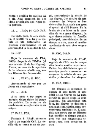 COMO NO DEBE JUGARSE AL AJEDREZ 4-7
negra y debilita las casillas 6A
y 6R. Aquí aparecen las dos
ideas principales que rigen es·
ta partida.
13. . . . , P3D ; 14. C3D, P4R.
Forzado, pues, de otra mane·
ra , el caballo va a 4A y se ins·
tala en 6R. Entretanto, ]as
Blancas aprovecharán en su
oportunidad la debilidad de 6R.
15. RIT.
Bajo la amenaza de P5A,
D5C+ después de PCxPA (el
movimiento 12 de las Negras ) .
Ahora, en caso de la apertura
de la columna caballo rey, son
las BlancaR las favorecidas.
15. . . . , P3AD ; 16. D3C.
Amenazando al rey por un
jaque en descubierto.
16. . . . , RlT.
A su turno el rey negro se
refugia. Go,lpe típico del juego
de posición. La tentativa de
combinación es aplastada en su
origen.
17. P4AR, P5R.
Forzado. Si PRxP, entonces
CxP y en seguida C6R. La ca­
silJa 6R se torna tema de jut>-
go, contrariando la acción de
las Negras. Con motivo de esta
amenaza, las Negras se han
v i sto obl1gadas a abrir una •gran
d iago n a l al alfil blanco. En la
lucha de dos ideas es la pose­
sión de esta gran diagonal, la
que. desempeñaría la función
principal, interviniendo, de un
tiempo a otro, como el motivo
conductor de una obra wagne­
riana.
18. C4C, P4AD.
Bajo la amenaza de PDxP,
seguido de C5D con la ocupa­
ción de otra casilla importante.
Evitar las debilidades que el
enemigo pueda aprovechar es
asegurar la solidez de una po­
sición y desafiar los ataques.
19. C2A , CD2D.
Ha llegado el momento de
oponer al alfil fuerte el alfil
débil de las Negras en 3A para
dirigir su acción sobre la gran
diagonal. Sin abandonar esta
idea, las Negras se dedican a
una maniobra táctica para pro­
vocar una combinación. El aná·
lisis demuestra que las Blancas
h an perdido el tiempo ganado,
pero que han con,quistado te.
rreno : · una cosa compensa la
otra.
 