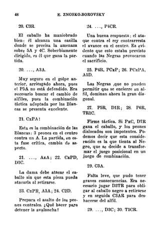 48 E. ZNOSKO�OROVSKY
20. C3R.
El caballo ha maniobrado
bien : él alcanza una casilla
donde se precisa la amenaza
sobre 5A y 4C. Soberbiamente
dirigido, es él que gana la par­
tida.
20. . . . , A3A.
Muy seguro en el golpe an­
terior, arriesgado ahora, pues
e1 P5A no está defendido. Era
necesario buscar el cambio de
alfiles, pues la �ombinación
táctica adoptada por las Blan­
cas se presenta excelente.
21. CxPA !
Esta es la combinación de las
Blancas : 3 peones en el centro
contra un A. La partida, en es­
ta fase crítica, cambia de as·
pecto.
21. . . . , .AJ.A ; 22. CxPD,
DIC.
I.Ja dama debe atacar el ca­
ballo sin que esta pieza pueda
atacarla al retirarse.
23. CxPR, A3A ; 24. C2D.
Prepara el asalto de los peo­
nes centrales. ¡, Qué hacer para
detener la. av�lancha �
24. . . . , P4CR.
Una buena respuesta : el ata·
que contra el rey contrarresta
el avance en el centro. Es evi­
dente que esto estaba previsto
euando las Ne·gras provocaron
el sacrificio.
25. P4R, PCxP ; 26. PCxPA,
.A5D.
Las Negras ,que no pueden
permitir que se encierre su al­
fil, dominan ahora la gran dia ·
gonal.
27. P5R, DlR ; 28. P6R,
TRlC.
Firme táctica. Si PxC, D7R
gana el caballo, y los peones
dislocados son impotentes. Po­
demos decir que esta conside­
ración es la que tienta al Ne­
gro, que se decide a transfor­
mar el juego posicional en un
juego de combinación.
29. C3A.
Falta leve, que pudo tener
graves consecuencias. Era ne­
cesario jugar D3TR para obli·
gar al caballo negro a retirarse
y en seguida C3AR para des·
hacerse del alfil.
29. . . . , D3C ; 30. TlCR.
 