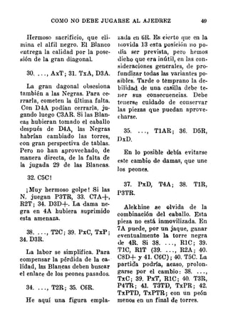 COMO NO DEBE JUGARSE AL AJEDREZ
Hermoso sacrificio, que eli­
mina el alfil negro. El Blanco
��ntrega la calidad por la pose­
sión de la gran diagonal.
30.. . . . , Ax'l' ; 31. 'l'xA, D3A.
La gran dagonal obsesiona
también a las Negras. Para ce­
narla, cometen la última falta.
Con D4A podían cerrarla, ju­
gando luego C3AR. Si las Blan­
cas hubieran tomado el caballo
después de D4A, las Negras
habrían cambiado las torres,
con gran perspectiva de tablas.
Pero no han aprovechado, de
manera directa, de la falta d'e
la jugada 29 de las Blancas.
32. C5C !
¡ Muy hermoso golpe ! Si las
N. juegan P3TR, 33. C7A+,
R2T ; 34. D3D+. La dama ne­
gra en 4A hubiera suprimido
esta amenaza.
38. . . . , T2C ; 39. PxC, TxP ;
34. D3R.
La labor se simplifica. Para
compensar la pérdida de la ea- ·
lid�d, las Bla�cas deben buscar
el enlace de los peones pasados.
34. . . . , T2R ; 35. C6R.
He aquí una figura empla-
zada en 6H.. Es cierto que en la
wovida 13 esta .POsición no po­
día ser prevista, pero hemos
dicho que era inútil, en las con­
sideraciones generales, de pro·
fund'izar todas las variantes po­
sibles·. Tarde o témprano la de­
bilidad. de una casilla debe te­
JJ e r sus consecuencias. Debe
tenerse cuidado de conservar
las piezas que puedan aprove­
C'harse.
35. . . . , T1AR ; 36. D5R,
DxD.
En lo posible de·bía evitarse
e11te cambio de damas, que une
l os peones.
37. PxD, T4A ; 38. T1R,
P3TR.
Alekhine .se olvida de la
combinación del caballo. Esta
pieza no está inmovilizada. En
7A puede, por un jaque, ganar
eventualmente la torre negra
de 4R. Si 38. . . . , RlC ; 39.
.T1C, R1T (39. . . . , R2A ; 40.
C8D+ y 41. 06C) ; 40. T5C. La
partida podría, acaso, prol on­
garse por el cambio : 38. . . . ,
TxC ; 39. PxT, R1C ; 40. T3R,
P4TR ; 41. T3TD, TxPR ; 42.
TxPTD, TxPTR ; con un peón
menos en un final de torres.
 