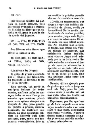 50 E. ZNOBKO�OROVSKY
39. C8D.
¡ El valeroso caballo ! La par­
tida no puode salvarse, pues
los peones avanzarán libremen­
te. Steinitz ha dicho que un ca­
ballo en 6R gana la partida. sin ­
la ayuda del jugador.
39. . . . , T7A ¡ 40. P6R, T7D ;
41. C6A, TlR ; 42. P7R, P4CD.
Las Blancas sólo tienen que
llevar su caballo a 6D.
43. C8D, R2C ; 44. C7C, R3A ;
45. T6R-t, R40 ; 46. C6D,
TxPR ; 47. CID+.
Abandonan laa Negras.
El golpe de gracia ejecutado
por el caballo, que finalmente
ha realizado 19 movidas de las
47 de la partida !
Esta partida, tan fértil · en
múltiples bellezas de todas
suertes, confirma todos los con­
sejos dados en . este libro y !fe­
muestra que nuestros princi­
pios no se aplican siempre uno
después de otro, pero pueden
ser puestos a prueba, simultá­
neamente, en cualquier mo­
Elento. La gran dificultad con­
siste en discernir cuál debe
aplicarse, pues, existe, con fre·
cuencia, contradieción. Sólo en
ese sentido la práctica permite
alcanzar la verdadera maestría.
¿ Creéis, en consecuencia, que
luego de repetidos análisis, ela.­
boración de planes, seréis y&
invencibles ! No lo creáis, per­
deréis todavía muchas partidas,
pero vuestro juego sería lógico
y a vuestros adversarios les se·
ría cada vez más difícil vence­
ros. Así tendréis más alegría,
se tendrá más estima por vues­
tro talento de amateur, más
satisfacción íntima también,
pues vuestro juElgO será acla·
rada por la luz de la razón. Sa­
bréis entender asimismo el jue-­
go de vuestros adversarios y
apreciar en su justo valor este
admirable entretenimiento, que
r.o es un juego de azar, sino
una ardiente lucha entre do.t
inteligencias.
Nuestro último ejemplo pue·
de probar que vuestro juego no
será más flojo, pues las posi­
ciones sanas y sólidas son las
más aptas para q:ue broten las
brillantes continuaciones.
Esperamos, por fin, que lue­
go de haber seguido estos con­
sejos, acostumbrados a ver mú
clar9 y más justo, conquistéis
numerosas victorias. Nuestros
deseos estarán entonces colma­
dos y. vosotros podréis enseñar
a 'otros principiantes.
 