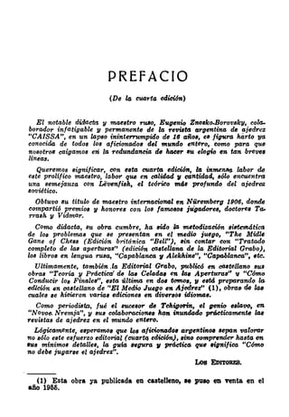 PREFACIO
(De le CU4rla edicWK)
El notable didact¡!l. y .maeatro ruao, Eugtmio Znoako-Borovaky, cola­
borador infatigable '11 permanente de la rewtt.& argentina de a-jedrez
"CAISSA", en un lapeo ininterrumpido de 16 r�ñoa, e11 figvrr� harto '1/11
crmocida de todoa loa aficionrldos del mundo entero, como para que
nosotros caigamoa enl la redundancia. de luJeer Bft ·elogio en tan brev.!s
líneas.
Queremos significar, con estt.& cuarta edioi6x, la in� labor de
este prolífico maeatro, labor qfl6 en ctJlidad 11 cantidad, aólo encuentm
una semejanza con Liivenfisk, el teórico mú rwofundo del a,jedr�
soviético.
Obtuvo Bft título de maestro internt.Jcional en Nüremberg 1906, donde
compartió rwemio• 11 honores con los fa!tM8ll8 jugadoreB, doctore• Ta,.
rrash y Vidmar.
Como didt.Jeta, Bft obra. cumbre, ha. Birlo la. metodizt.Jción sistemáticll
de lo• problema• qfltl Be preaentan en el medio juego, "The Midle
Gane of Chess (Edición británica "Bell"), Bin contar con "Tratedo
completo de laB apertura•'' (edición ct.JBteUa.1uJ de la Editorial Gnl.bo),
los libro• en lengfltl niBe, "Cepablanct.J 11 Alekhine", "Ca,pobla.nca.", etc.
Ultimamente, también. ,la. Editoritll Grabo, public6 en caatellano BUIJ
obraB "Teoría y Prdcticri de laB Celada, en lae Aperturas', 11 "C6mo
Conducir lo• Finflletl', e•tt.& última en do• tomo•, 11 eBtd preparando lo.
edición en castellt.Jno de "El Medio Juego en Ajedre:r" (1), ohm• tU laB
cuales •e hioitwon varia• edicione• en diver•a• idiomae.
Como periodilfo,, fu.é el BflCeBor de Tckigorin, el genio 6Blcwo, en
"Novoe. Nremja", y BflB colaboracione• htln inundado pnicticamen.te la.s
reviBtaa de ajedrez en el mundo entero.
L6gictllm,flnte, e11peramo9 que loe aficionado• argentir&OIJ sept�n valorar
'1lo B6lo e•te eBjuerzo editoritll (cuart(J edición), Bino comprender hasta en
BUI mínimos ,detaUes, la guÍtl H(J'Ura 11 práctica qufl eignifica "C6mo
no debe jugarse el ajedrez".
(1) Esta obra ya publicada en eaatelleno, 1e puso eD venta en el
aiio 1965.
 