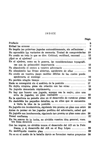 I N D I C E
Págs.
Prefacio 5
Evitad los errores . . . . . . . . . . . . . . . . . . . . . . . . . . . . . . . . . . . . .. . . . . . . . 7
No hagáis las primeras jugadas automáticamente, sin reflexionar . 9
No aprendáis las variantes de memoria. Tratad de comprenderlas 10
No creáis en todo lo que se dice. Criticad, verificad, razonad . . . . 12
¿ Qué es el ajedrez? . . . . . . . . . . . . : . . . . . . . . . . . . . . . . . . . . . . . . . . . . . 13·
En el ajedrez, como en la guerra, las 'Consideraciones topográfi-
cas son de primordial importanc.ia . . . . . . . . . . . . . . . . . . . . . . . . 13
No abandooéis el centro a vuestro adversario . . . . . . . . . . . . . . . . . . 14
No abandonéis las líneas abiertas, apoderaos de ellas . . . . . . . . . 11)
No creéis en vuestro juego casillas débiles de las cuales pueda
apoderarse el enemigo . . . . . . . . . . . ·. . . . . . . . . . . . . . . . . . . . . . . . 16
No perdáis ningún tiempo . . . . . . . . . . . . . . . . . . . . . . . . . . . . . . . . . . . . 16
Nada se conseguirá sin el análisis de la posición . . . . . . . . . . . . . . . . 17
No dejéis ninguna pieza sin relación con las otras . . . . . . . . . . . . 19
No juguéis demasiado rápidamente . . . . . . . . . . . . . . . : . . . . . . . . . . . 20
No ·hay que buscar una j ugada, aunque sea la mejo1·, sino una
serie de jugadas, un plan realizable . . . . . . . . . . . . . . . . . . . . . 22
En la apertura no penséis sino en el desarrollo de vuest1·as piezas 2S
No desdeñéis los pequefios detalles, es en ellos que se encuentra
a veces la idea de la posición . . . . . . . . . . . . . . .. . . . . . . . . . . . . 24
No juguéis con incoherencia, siguiendo tan prontq un plan com ootro 26
Antes de pensar en las jugadas posibles del adversario, .sabed qué
No juguéis con incoherencia, siguiendo tan prontq un plan como otro 26
rened confianza . . . . . . . . . . . . . . . . . . . . . . . . . . . . . . . . . . . . . . . . . . . . . !7
En los azares de la lucha, no olvidéis vuestra idea general, vues-
tra linea directriz . . . . . . . . . . . . . . . . . . . . . . . . . . .. . . . . . . . . . . . . . . . 28
Con las negras, no olvidéis nunca el desarrollo del AD en la Peón
Dama; y e} desarrollo del AR en el Ruy López . . . . . . . . . . . 28
No modifiquéis vuestro plan . . . . . . . . . . . . . . . . . . . . . . . . . . . . . . . . . 29
No es en el medio de la batalla donde se formulan vastOs proyectos 30
 