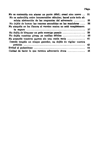 Págs.
No os contentéis con atacar un punto débil ; eread otro nuevo 81
No os embrolléis entre innumerables cálculos ; haced ante todo ab.
soluta abstracción de las respuestas del advenario . • . . . . . . . 86
No dejéíll de buscar las razones escondidas en las maniobi'U . • • . 86
No ataquéis en los flancos si vuestro centro no está completamen-
te seguro . . . . . . . . • . • . . • . . • • . . . • . . . . . . . . . • . . . .. . . . . . . . . . . • 37
No dejéis de bloquear un peón enemigo pasado • . . . . . . . . . . . . . . . . . 89
No dejéis vuestras piezas en casillas débiles . . . . . . . . . . . • . . ; . • • 40
Ho avancéis vuestros peones sin una razón seria . . . . . . . . . . . . . . 41
Cuando tengáis un ataque ganador, DQ dejéis de vigilar vuestra
posición . . . . . . . . . . . . . • • . . . . . . . . . . . . . . . . . . • . . . . • . . . . . . . . . . 48
Evitad el pedantismo . . . . • . .. . . . • . . . • . . . . . . . . . . . . . . . . . . . • . . . . . . 44
Cuidad de hacer Jo que •ueatro adversario desea . . . . . . . . . . . . . . 46
 