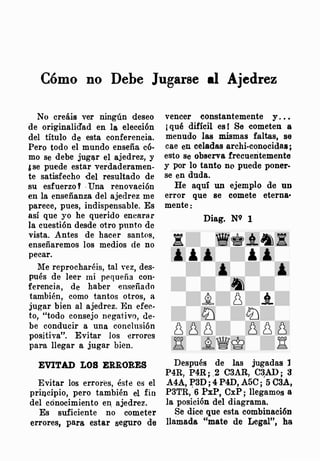 Cómo no Debe Jugarse al Ajedrez
No crea1s ver ningún deseo
de ori·ginaliáad en la elección
del título de esta conferencia.
Pero todo el mundo enseña cÓ·
mo se debe jugl!.r el ajedrez, y
&se puede estar verdaderamen­
te satisfecho del resultado de
su esfuerzo T . Una renovación
en la enseñanza del ajedrez me
parece, pues, indispensable. Es
así que yo he querido enearar
la cuestión desde otro punto de
vista. Antes de hacer santos,
enseñaremos los medios de no
pecar.
Me reprocharéis, tal vez, des­
pués de leer mi pequeña con·
ferencia, de haber enseñado
también, como tantos otros, a
jugar bien al ajedrez. l'�n efec­
to, "todo consejo negativo, de­
be conducir a una conclusión
positiva". Evitar los errores
para llegar a jugar bien.
EVITAD LOS ERRORES
Evitar los errores, éste es el
principio, pero también el fin
del cónocimiento er�: ajedrez.
Es suficiente no cometer
errores, para estar seguro de
vencer constantemente y . . •
¡ qué difícil est Se cometen a
menudo las mismas faltas, se
cae en celadas archi-conocidas ;
esto se observa frecuentemente
y por lo tanto no puede poner­
se en duda.
He aqui un ejemplo de un
error que se comete eterna•
mente:
Diag. N9 1
Después de las jugadas l
P4R, P4R; .2 C3AR, C�AD; 3
A4A, �3D; 4 P4D, A5C; 5 C3A,
P3TR, 6 PxP, CxP; llegamos a
la posición del diagrama.
Se dice que esta combinación
llamada "mate de Legal", ha
 