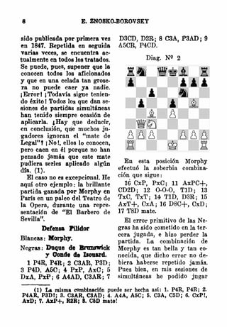 8 E. ZNOSKO�OROVSKY
sido publieáda por primera vez
en 1847. Repetida en seguida
varias veces, se encuentra ac­
tualmente en todos los tratados.
Se puede, pues, suponer que la
conocen todos los aficionados
y que en una celada tan grose­
ra no puede caer ya nadie.
¡Error! ¡Todavía sigue tenien­
do éxitó 1 Todos los que dan se­
siones de partidas simultáneas
han tenido siempre ocasión de
apliearla. ,Hay ,que deducir,
en conclusión, que muchos ju.
gadores ignoran el "mate de
Legal"f ¡No!, ellos lo conocen,
pero caen en él porque no han
pensado jamás que este mat(>
pudiera series aplicado algún
día. (1).
El caso no es excepcional. He
aquí otro ejemplo: la brillante
partida ganada por Morphy en
París en un palco del Teatro de
la Opera, durante una repre­
sentación de "El Barbero de
Sevilla".
Defensa Pilldor
Blancas: Morphy.
Negras: Duque de Bnmnriek
'1 Conde ele IJout.rd.
l. P4R, P4R; 2 C3Alt, P3D;
3 P4D, A5C; 4 PxP, AxC; 5
DxA, PxP; 6 A4AD, C3AR; 7
D3CD, D2R; 8 C3A, P3AD; 9
A5CR, P4CD.
Diag. NQ 2
En esta posición Morphy
efectuó la soberbia combina·
ción que sigue :
16 CxP, PxC; 11 AxPC+,
CD2D; 12 0-0-0, T1D; 13
'l'xC, TxT; 14 T1D, D3R; 15
Ax·T+, CxA; 16 DBC+, CxD;
17 T8D mate.
El error primitivo de las Ne­
gras ha sido cometido en la ter­
cera jugada, e hizo perder la
partida. La combinación de
Morphy es tan bella y tan co·
nocida, que dicho error no de­
biera haberse repetido jamás.
Pues bien, en mis sesiones de
simultáneas he podido jugar
(1) La misma combinación ,puede ser hecha asi: 1. P4R, P4R; 2.
P4AR, P3DI; 3. C3AR, C3Al>; 4. A4A, A5C; 5. C3A, C5D; 6. CxP!,
AxD; 7. AxP+, R2R; 8. C6D mate!
 