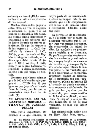 10 E. ZNOSKO-BOROVSKY
entonces un error? ¿Dicho error
radica en el último movimiento
de las negras? .
Muchos aficionad'os, jugando
entre ellos, no ven ni siquiera
la ganancia del peón, y si las
blancas se deciden a esta toma,
las negras serían derrotadas y
criticarían a los maestros que
les hacen incurrir en errores se­
mejantes. He aquí la respuesta
de las negras: 6 . .. CxG, (sa­
crificio de dama) 7 AxD,
A5C+, y no teniendo el Rey
blanco ninguna retirada, es la
dama que debe cubrir el ja­
que 8 D2D, AxD+, 9 RxD,
Rx.Á, y las negras, habiendo re­
cuperado la dama sacrificada,
qnedan con una pieza de ven­
taja.
Nosotros podríamos afirmar
que de 100 aficionados que jue­
gan 4 . . . CD2D, hay 99 qu
_
e
ignoran que jugand'o así sacri­
fican la dama, por lo que se
guardarían muy bien de ha­
cerlo (1).
NO APREND AIS LAS VA­
RIANTES DE MEMORIA. -
T RAT AD DE COMPREN-
DERLAS
Otro punto importante. De
acuerdo a ro que conozco, la
mayor parte de los manuales de
ajedrez se ocupan más de va­
riantes que de la comprensión
del juego, y de inculcar ideas
ajedrecísticas basadas sobre
sus leyes.
La perfección de la enseñan­
za no consiste por lo tanto en
acumular variantes que el lec­
tor trata vanamente de retener,
sin comprender la mitad de
ellas. La confusión se produce
en su espíritu y se desanima.
No pod'éis aprender vosotros to.
das la.S variantes y subvarian­
tes, aunque tengáis una memo­
ria excelente ; y aunque algún
aficionado Iógre retener la ma­
yor parte de las variantes que
le son mostra;das, se encontrará
impotente cuando- su adversa­
rio lo sorprenda con una juga­
da nueva. ¿Cómo refutarla f El
aficionado no puede encontrar
una respuesta satisfactoria. Se
guía por las jugadas que ha
aprendido, pero cuyo sentido
no le ha sido explicado, se con·
duce "a ciegas" y aunque lle­
gue feJizmente al fin de esas
variantes, no sabe qué hacer
después.
Las blancas están mejor, dice
su libro. Muy bien, pero . ..
(1) La misma combinaei6n se presenta tam�ién en la apertura
siguiente: 1. •P4R, P4D; 2. PXIP, DxP; 3. C3AD, DlD; 4. P4D, C3AD;
5. C3A, A5C; 6. PóD, C4R; 7. CxC!, AxD; 8. A5C+, P3A; 9. PxP, y
las blancas ganan.
 