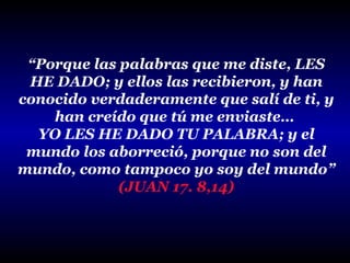 “Porque las palabras que me diste, LES
HE DADO; y ellos las recibieron, y han
conocido verdaderamente que salí de ti, y
han creído que tú me enviaste…
YO LES HE DADO TU PALABRA; y el
mundo los aborreció, porque no son del
mundo, como tampoco yo soy del mundo”
(JUAN 17. 8,14)

 
