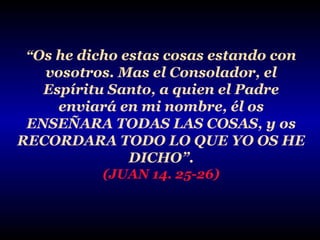 “Os he dicho estas cosas estando con

vosotros. Mas el Consolador, el
Espíritu Santo, a quien el Padre
enviará en mi nombre, él os
ENSEÑARA TODAS LAS COSAS, y os
RECORDARA TODO LO QUE YO OS HE
DICHO”.
(JUAN 14. 25-26)

 